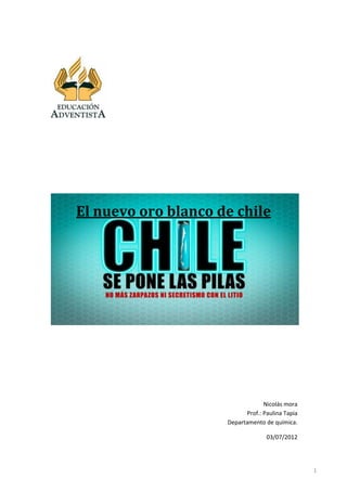 El nuevo oro blanco de chile




                                  Nicolás mora
                           Prof.: Paulina Tapia
                     Departamento de química.

                                   03/07/2012




                                                  1
 