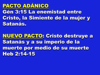 PACTO ADÁNICO
Gén 3:15 La enemistad entre
Cristo, la Simiente de la mujer y
Satanás.
NUEVO PACTO: Cristo destruye a
Satanás y a su imperio de la
muerte por medio de su muerte
Heb 2:14-15
 