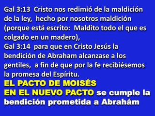 Gal 3:13 Cristo nos redimió de la maldición
de la ley, hecho por nosotros maldición
(porque está escrito: Maldito todo el que es
colgado en un madero),
Gal 3:14 para que en Cristo Jesús la
bendición de Abraham alcanzase a los
gentiles, a fin de que por la fe recibiésemos
la promesa del Espíritu.
EL PACTO DE MOISÉS
EN EL NUEVO PACTO se cumple la
bendición prometida a Abrahám
 