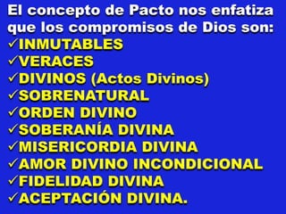 El concepto de Pacto nos enfatiza
que los compromisos de Dios son:
INMUTABLES
VERACES
DIVINOS (Actos Divinos)
SOBRENATURAL
ORDEN DIVINO
SOBERANÍA DIVINA
MISERICORDIA DIVINA
AMOR DIVINO INCONDICIONAL
FIDELIDAD DIVINA
ACEPTACIÓN DIVINA.
 