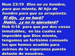 Num 23:19 Dios no es hombre,
para que mienta, Ni hijo de
hombre para que se arrepienta.
El dijo, ¿y no hará?
Habló, ¿y no lo ejecutará?
Heb 6:18 para que por dos cosas
inmutables, en las cuales es
imposible que Dios mienta,
tengamos un fortísimo consuelo
los que hemos acudido para
asirnos de la esperanza puesta
delante de nosotros.
 