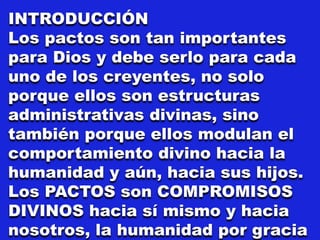 INTRODUCCIÓN
Los pactos son tan importantes
para Dios y debe serlo para cada
uno de los creyentes, no solo
porque ellos son estructuras
administrativas divinas, sino
también porque ellos modulan el
comportamiento divino hacia la
humanidad y aún, hacia sus hijos.
Los PACTOS son COMPROMISOS
DIVINOS hacia sí mismo y hacia
nosotros, la humanidad por gracia
 