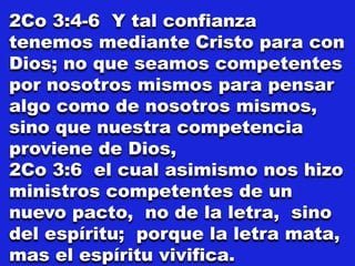 2Co 3:4-6 Y tal confianza
tenemos mediante Cristo para con
Dios; no que seamos competentes
por nosotros mismos para pensar
algo como de nosotros mismos,
sino que nuestra competencia
proviene de Dios,
2Co 3:6 el cual asimismo nos hizo
ministros competentes de un
nuevo pacto, no de la letra, sino
del espíritu; porque la letra mata,
mas el espíritu vivifica.
 