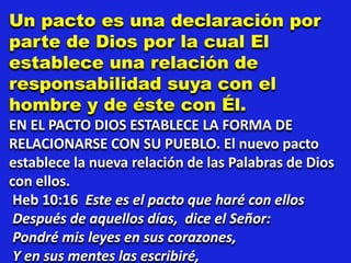 Un pacto es una declaración por
parte de Dios por la cual El
establece una relación de
responsabilidad suya con el
hombre y de éste con Él.
EN EL PACTO DIOS ESTABLECE LA FORMA DE
RELACIONARSE CON SU PUEBLO. El nuevo pacto
establece la nueva relación de las Palabras de Dios
con ellos.
Heb 10:16 Este es el pacto que haré con ellos
Después de aquellos días, dice el Señor:
Pondré mis leyes en sus corazones,
Y en sus mentes las escribiré,
 