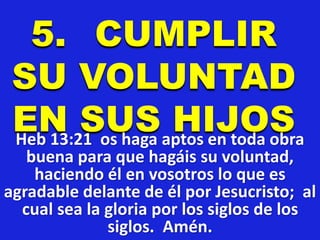 5. CUMPLIR
SU VOLUNTAD
EN SUS HIJOSHeb 13:21 os haga aptos en toda obra
buena para que hagáis su voluntad,
haciendo él en vosotros lo que es
agradable delante de él por Jesucristo; al
cual sea la gloria por los siglos de los
siglos. Amén.
 