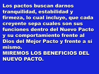 Los pactos buscan darnos
tranquilidad, estabilidad y
firmeza, lo cual incluye, que cada
creyente sepa cuales son sus
funciones dentro del Nuevo Pacto
y su comportamiento frente al
Dios del Mejor Pacto y frente a sí
mismo.
MIREMOS LOS BENEFICIOS DEL
NUEVO PACTO.
 