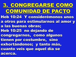 3. CONGREGARSE COMO
COMUNIDAD DE PACTO
Heb 10:24 Y considerémonos unos
a otros para estimularnos al amor y
a las buenas obras;
Heb 10:25 no dejando de
congregarnos, como algunos
tienen por costumbre, sino
exhortándonos; y tanto más,
cuanto veis que aquel día se
acerca.
 