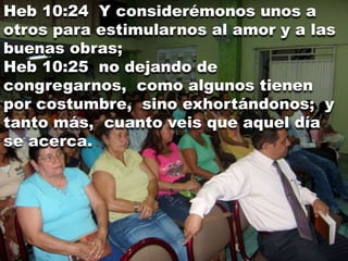Heb 10:24 Y considerémonos unos a
otros para estimularnos al amor y a las
buenas obras;
Heb 10:25 no dejando de
congregarnos, como algunos tienen
por costumbre, sino exhortándonos; y
tanto más, cuanto veis que aquel día
se acerca.
 