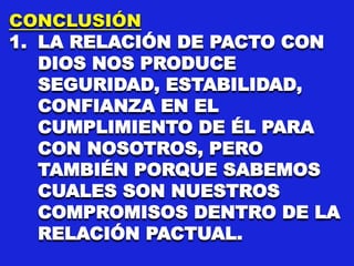 CONCLUSIÓN
1. LA RELACIÓN DE PACTO CON
DIOS NOS PRODUCE
SEGURIDAD, ESTABILIDAD,
CONFIANZA EN EL
CUMPLIMIENTO DE ÉL PARA
CON NOSOTROS, PERO
TAMBIÉN PORQUE SABEMOS
CUALES SON NUESTROS
COMPROMISOS DENTRO DE LA
RELACIÓN PACTUAL.
 