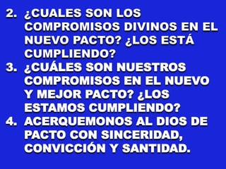 2. ¿CUALES SON LOS
COMPROMISOS DIVINOS EN EL
NUEVO PACTO? ¿LOS ESTÁ
CUMPLIENDO?
3. ¿CUÁLES SON NUESTROS
COMPROMISOS EN EL NUEVO
Y MEJOR PACTO? ¿LOS
ESTAMOS CUMPLIENDO?
4. ACERQUEMONOS AL DIOS DE
PACTO CON SINCERIDAD,
CONVICCIÓN Y SANTIDAD.
 