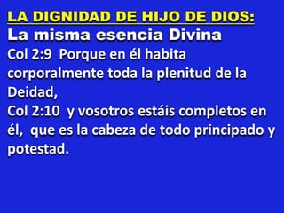 LA DIGNIDAD DE HIJO DE DIOS:
La misma esencia Divina
Col 2:9 Porque en él habita
corporalmente toda la plenitud de la
Deidad,
Col 2:10 y vosotros estáis completos en
él, que es la cabeza de todo principado y
potestad.
 