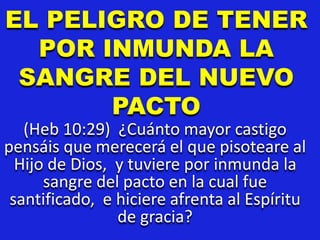 EL PELIGRO DE TENER
POR INMUNDA LA
SANGRE DEL NUEVO
PACTO
(Heb 10:29) ¿Cuánto mayor castigo
pensáis que merecerá el que pisoteare al
Hijo de Dios, y tuviere por inmunda la
sangre del pacto en la cual fue
santificado, e hiciere afrenta al Espíritu
de gracia?
 