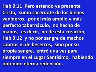 Heb 9:11 Pero estando ya presente
Cristo, sumo sacerdote de los bienes
venideros, por el más amplio y más
perfecto tabernáculo, no hecho de
manos, es decir, no de esta creación,
Heb 9:12 y no por sangre de machos
cabríos ni de becerros, sino por su
propia sangre, entró una vez para
siempre en el Lugar Santísimo, habiendo
obtenido eterna redención.
 