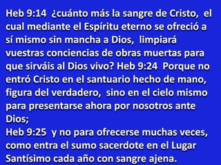 Heb 9:14 ¿cuánto más la sangre de Cristo, el
cual mediante el Espíritu eterno se ofreció a
sí mismo sin mancha a Dios, limpiará
vuestras conciencias de obras muertas para
que sirváis al Dios vivo? Heb 9:24 Porque no
entró Cristo en el santuario hecho de mano,
figura del verdadero, sino en el cielo mismo
para presentarse ahora por nosotros ante
Dios;
Heb 9:25 y no para ofrecerse muchas veces,
como entra el sumo sacerdote en el Lugar
Santísimo cada año con sangre ajena.
 