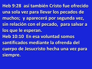 Heb 9:28 así también Cristo fue ofrecido
una sola vez para llevar los pecados de
muchos; y aparecerá por segunda vez,
sin relación con el pecado, para salvar a
los que le esperan.
Heb 10:10 En esa voluntad somos
santificados mediante la ofrenda del
cuerpo de Jesucristo hecha una vez para
siempre.
 