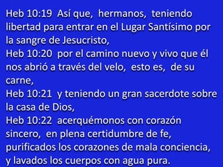Heb 10:19 Así que, hermanos, teniendo
libertad para entrar en el Lugar Santísimo por
la sangre de Jesucristo,
Heb 10:20 por el camino nuevo y vivo que él
nos abrió a través del velo, esto es, de su
carne,
Heb 10:21 y teniendo un gran sacerdote sobre
la casa de Dios,
Heb 10:22 acerquémonos con corazón
sincero, en plena certidumbre de fe,
purificados los corazones de mala conciencia,
y lavados los cuerpos con agua pura.
 