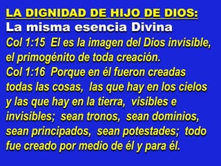 LA DIGNIDAD DE HIJO DE DIOS:
La misma esencia Divina
Col 1:15 El es la imagen del Dios invisible,
el primogénito de toda creación.
Col 1:16 Porque en él fueron creadas
todas las cosas, las que hay en los cielos
y las que hay en la tierra, visibles e
invisibles; sean tronos, sean dominios,
sean principados, sean potestades; todo
fue creado por medio de él y para él.
 