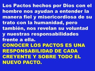 Los Pactos hechos por Dios con el
hombre nos ayudan a entender la
manera fiel y misericordiosa de su
trato con la humanidad, pero
también, nos revelan su voluntad
y nuestras responsabilidades
frente a ella.
CONOCER LOS PACTOS ES UNA
RESPONSABILIDAD DE CADA
CREYENTE Y SOBRE TODO EL
NUEVO PACTO.
 