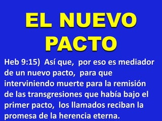 EL NUEVO
PACTO
Heb 9:15) Así que, por eso es mediador
de un nuevo pacto, para que
interviniendo muerte para la remisión
de las transgresiones que había bajo el
primer pacto, los llamados reciban la
promesa de la herencia eterna.
 