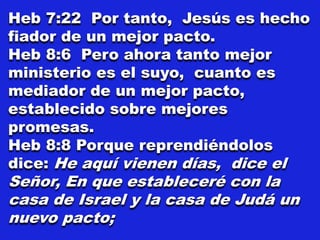 Heb 7:22 Por tanto, Jesús es hecho
fiador de un mejor pacto.
Heb 8:6 Pero ahora tanto mejor
ministerio es el suyo, cuanto es
mediador de un mejor pacto,
establecido sobre mejores
promesas.
Heb 8:8 Porque reprendiéndolos
dice: He aquí vienen días, dice el
Señor, En que estableceré con la
casa de Israel y la casa de Judá un
nuevo pacto;
 