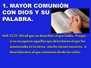 1. MAYOR COMUNIÓN
CON DIOS Y SU
PALABRA.
Heb 12:25 Miradque no desechéis al que habla. Porque
si no escaparonaquellos que desecharonal que los
amonestabaen la tierra, mucho menos nosotros, si
desecháremosal que amonesta desde los cielos.
 