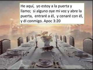 He aquí, yo estoy a la puerta y
llamo; si alguno oye mi voz y abre la
puerta, entraré a él, y cenaré con él,
y él conmigo. Apoc 3:20
 