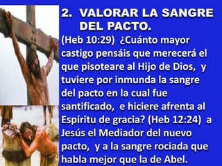 2. VALORAR LA SANGRE
DEL PACTO.
(Heb 10:29) ¿Cuánto mayor
castigo pensáis que merecerá el
que pisoteare al Hijo de Dios, y
tuviere por inmunda la sangre
del pacto en la cual fue
santificado, e hiciere afrenta al
Espíritu de gracia? (Heb 12:24) a
Jesús el Mediador del nuevo
pacto, y a la sangre rociada que
habla mejor que la de Abel.
 