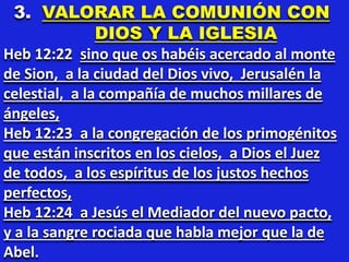 3. VALORAR LA COMUNIÓN CON
DIOS Y LA IGLESIA
Heb 12:22 sino que os habéis acercado al monte
de Sion, a la ciudad del Dios vivo, Jerusalén la
celestial, a la compañía de muchos millares de
ángeles,
Heb 12:23 a la congregación de los primogénitos
que están inscritos en los cielos, a Dios el Juez
de todos, a los espíritus de los justos hechos
perfectos,
Heb 12:24 a Jesús el Mediador del nuevo pacto,
y a la sangre rociada que habla mejor que la de
Abel.
 