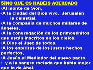 SINO QUE OS HABÉIS ACERCADO
•Al monte de Sion,
•A la ciudad del Dios vivo, Jerusalén
la celestial,
•A la compañía de muchos millares de
ángeles,
•A la congregación de los primogénitos
que están inscritos en los cielos,
•A Dios el Juez de todos,
•A los espíritus de los justos hechos
perfectos,
•A Jesús el Mediador del nuevo pacto,
• y a la sangre rociada que habla mejor
que la de Abel.
 