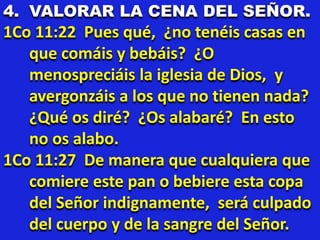 4. VALORAR LA CENA DEL SEÑOR.
1Co 11:22 Pues qué, ¿no tenéis casas en
que comáis y bebáis? ¿O
menospreciáis la iglesia de Dios, y
avergonzáis a los que no tienen nada?
¿Qué os diré? ¿Os alabaré? En esto
no os alabo.
1Co 11:27 De manera que cualquiera que
comiere este pan o bebiere esta copa
del Señor indignamente, será culpado
del cuerpo y de la sangre del Señor.
 
