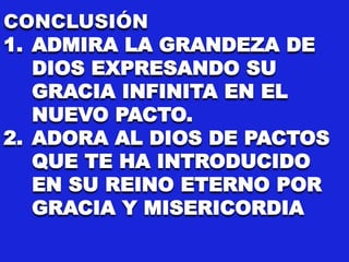 CONCLUSIÓN
1. ADMIRA LA GRANDEZA DE
DIOS EXPRESANDO SU
GRACIA INFINITA EN EL
NUEVO PACTO.
2. ADORA AL DIOS DE PACTOS
QUE TE HA INTRODUCIDO
EN SU REINO ETERNO POR
GRACIA Y MISERICORDIA
 