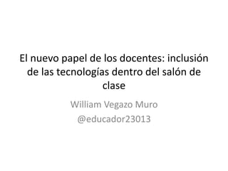 El nuevo papel de los docentes: inclusión
de las tecnologías dentro del salón de
clase
William Vegazo Muro
@educador23013
 