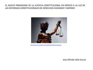 EL NUEVO PARADIGMA DE LA JUSTICIA CONSTITUCIONAL EN MÉXICO A LA LUZ DE
LAS REFORMAS CONSTITUCIONALES DE DERECHOS HUMANOS Y AMPARO
José Alfredo Valle García
http://fuerza.com.mx/wp-content/uploads/2014/07/justicia2.jpg
 