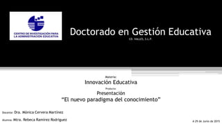 Doctorado en Gestión Educativa
CD. VALLES, S.L.P.
Materia:
Innovación Educativa
Producto:
Presentación
“El nuevo paradigma del conocimiento”
Docente: Dra. Mónica Cervera Martínez
Alumna: Mtra. Rebeca Ramírez Rodríguez A 29 de Junio de 2015
 