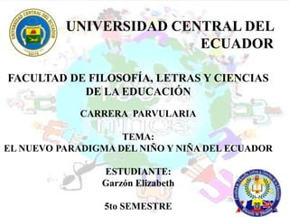 UNIVERSIDAD CENTRAL DEL
                         ECUADOR

FACULTAD DE FILOSOFÍA, LETRAS Y CIENCIAS
           DE LA EDUCACIÓN
             CARRERA PARVULARIA

                    TEMA:
EL NUEVO PARADIGMA DEL NIÑO Y NIÑA DEL ECUADOR

                ESTUDIANTE:
                Garzón Elizabeth

                 5to SEMESTRE
 
