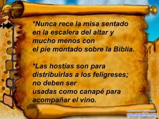 *Nunca rece la misa sentado en la escalera del altar y mucho menos con  el pie montado sobre la Biblia. *Las hostias son para distribuirlas a los feligreses; no deben ser  usadas como canapé para acompañar el vino. 