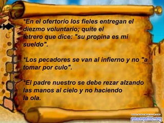 *En el ofertorio los fieles entregan el diezmo voluntario; quite el  letrero que dice: "su propina es mi sueldo". *Los pecadores se van al infierno y no "a tomar por culo". *El padre nuestro se debe rezar alzando las manos al cielo y no haciendo  la ola. 