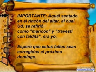 IMPORTANTE: Aquél sentado en el rincón del altar, al cual Ud. se refirió  como "maricón" y "travesti con faldita", era yo. Espero que estos fallos sean corregidos el próximo domingo. 