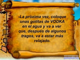 -La próxima vez, coloque unas gotitas de VODKA en el agua y va a ver  que, después de algunos tragos, va a estar más relajado. 