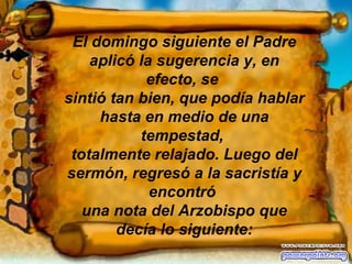 El domingo siguiente el Padre aplicó la sugerencia y, en efecto, se  sintió tan bien, que podía hablar hasta en medio de una tempestad,  totalmente relajado. Luego del sermón, regresó a la sacristía y encontró  una nota del Arzobispo que decía lo siguiente: 