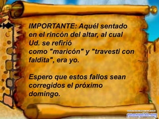 IMPORTANTE: Aquél sentado en el rincón del altar, al cual Ud. se refirió como "maricón" y "travesti con faldita", era yo.Espero que estos fallos sean corregidos el próximo domingo.