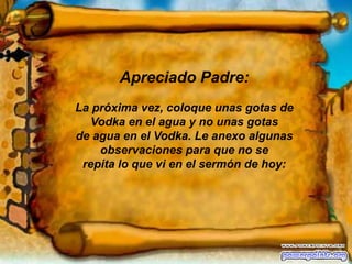 Apreciado Padre:La próxima vez, coloque unas gotas de Vodka en el agua y no unas gotas de agua en el Vodka. Le anexo algunas observaciones para que no se repita lo que vi en el sermón de hoy: