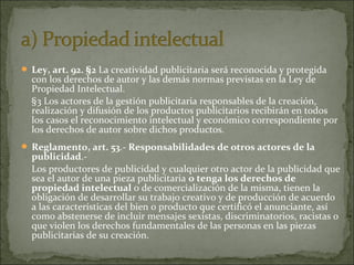  Ley, art. 92. §2 La creatividad publicitaria será reconocida y protegida

con los derechos de autor y las demás normas previstas en la Ley de
Propiedad Intelectual.
§3 Los actores de la gestión publicitaria responsables de la creación,
realización y difusión de los productos publicitarios recibirán en todos
los casos el reconocimiento intelectual y económico correspondiente por
los derechos de autor sobre dichos productos.

 Reglamento, art. 53.- Responsabilidades de otros actores de la

publicidad.Los productores de publicidad y cualquier otro actor de la publicidad que
sea el autor de una pieza publicitaria o tenga los derechos de
propiedad intelectual o de comercialización de la misma, tienen la
obligación de desarrollar su trabajo creativo y de producción de acuerdo
a las características del bien o producto que certificó el anunciante, así
como abstenerse de incluir mensajes sexistas, discriminatorios, racistas o
que violen los derechos fundamentales de las personas en las piezas
publicitarias de su creación.

 
