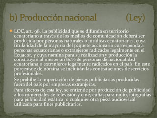  LOC, art. 98. La publicidad que se difunda en territorio

ecuatoriano a través de los medios de comunicación deberá ser
producida por personas naturales o jurídicas ecuatorianas, cuya
titularidad de la mayoría del paquete accionario corresponda a
personas ecuatorianas o extranjeros radicados legalmente en el
Ecuador, y cuya nómina para su realización y producción la
constituyan al menos un 80% de personas de nacionalidad
ecuatoriana o extranjeros legalmente radicados en el país. En este
porcentaje de nómina se incluirán las contrataciones de servicios
profesionales.
Se prohíbe la importación de piezas publicitarias producidas
fuera del país por empresas extranjeras.
Para efectos de esta ley, se entiende por producción de publicidad
a los comerciales de televisión y cine, cuñas para radio, fotografías
para publicidad estática, o cualquier otra pieza audiovisual
utilizada para fines publicitarios.

 