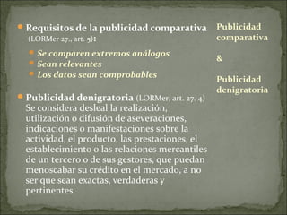  Requisitos de la publicidad comparativa
(LORMer 27., art. 5):

 Se comparen extremos análogos
 Sean relevantes
 Los datos sean comprobables

 Publicidad denigratoria (LORMer, art. 27. 4)

Se considera desleal la realización,
utilización o difusión de aseveraciones,
indicaciones o manifestaciones sobre la
actividad, el producto, las prestaciones, el
establecimiento o las relaciones mercantiles
de un tercero o de sus gestores, que puedan
menoscabar su crédito en el mercado, a no
ser que sean exactas, verdaderas y
pertinentes.

Publicidad
comparativa
&
Publicidad
denigratoria

 