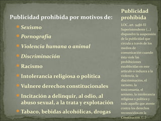 Publicidad prohibida por motivos de:
 Sexismo
 Pornografía
 Violencia humana o animal
 Discriminación
 Racismo
 Intolerancia religiosa o política
 Vulnere derechos constitucionales
 Incitación a delinquir, al odio, al

abuso sexual, a la trata y explotación

 Tabaco, bebidas alcohólicas, drogas

Publicidad
prohibida
LOC, art. 94§6 El
Superintendente (…)
dispondrá la suspensión
de la publicidad que
circula a través de los
medios de
comunicación cuando
ésta viole las
prohibiciones
establecidas en este
artículo o induzca a la
violencia, la
discriminación, el
racismo, la
toxicomanía, el
sexismo, la intolerancia
religiosa o política y
toda aquella que atente
contra los derechos
reconocidos en la
Constitución. (…)

 