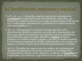  LOC, art. 23.- (…) derecho a que los medios de comunicación

rectifiquen la información que han difundido sobre ellas, sus
familiares o sobre los asuntos a su cargo cuando existan deficiencias
en la verificación, contrastación y precisión de la información de
relevancia pública (…).

 Art. 24.- Toda persona o colectivo humano que haya sido

directamente aludido a través de un medio de comunicación, de
forma que afecte sus derechos a la dignidad, honra o reputación;
tiene derecho a que ese medio difunda su réplica de forma
gratuita, en el mismo espacio, página y sección en medios escritos,
o en el mismo programa en medios audiovisuales y en un plazo no
mayor a 72 horas a partir de la solicitud planteada por el aludido.

 Art. 27.- En todos los casos en que los medios de comunicación

aborden el tratamiento de hechos sometidos a investigación o
procesamiento judicial, están obligados a publicar, en igualdad de
condiciones, las versiones y argumentos de las partes involucradas.
(…)

 