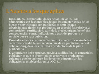 Rgto, art. 51.- Responsabilidades del anunciante.- Los
anunciantes son responsables de que las características de los
bienes y servicios que son publicitados sean los que
efectivamente tienen sus productos, en especial los relativos a
composición, certificación, cantidad, precio, origen, beneficios,
consecuencias, contraindicaciones y usos del producto o
servicio que se va a publicitar.
Para tales efectos el anunciante emitirá una certificación de las
características del bien o servicio que desea publicitar, la cual
debe ser dirigida a los creativos y productores de la pieza
publicitaria.
El anunciante debe aprobar, previo a su difusión, los contenidos
publicitarios que le presenten los creativos o productores
cuidando que no vulneren los derechos o incumplan las
obligaciones establecidas en la LOC. (…)

 