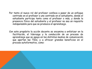 Por tanto el nuevo rol del profesor conlleva a pasar de un enfoque
   centrado en el profesor a uno centrado en el estudiante, donde el
   estudiante participa tanto como el profesor o más, y donde la
   presencia física del estudiante y el profesor no sea un requisito
   indispensable para que se produzca el aprendizaje.


Con este propósito la acción docente se encamina a enfatizar en la
   facilitación, el liderazgo y la conducción de un proceso de
   aprendizaje que se apoya en los distintos medios de comunicación
   que aportan las TICs, y a ofrecer grandes beneficios en el
   proceso autoformativo, como:
 