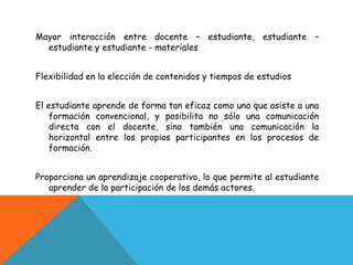 Mayor interacción entre docente – estudiante, estudiante –
  estudiante y estudiante - materiales


Flexibilidad en la elección de contenidos y tiempos de estudios


El estudiante aprende de forma tan eficaz como uno que asiste a una
    formación convencional, y posibilita no sólo una comunicación
    directa con el docente, sino también una comunicación la
    horizontal entre los propios participantes en los procesos de
    formación.


Proporciona un aprendizaje cooperativo, lo que permite al estudiante
   aprender de la participación de los demás actores.
 